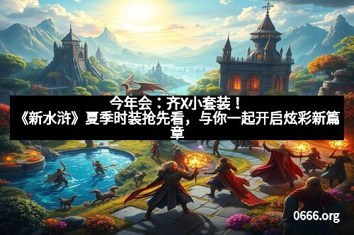 今年会：齐X小套装！《新水浒》夏季时装抢先看，与你一起开启炫彩新篇章
